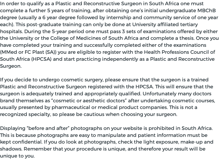 In order to qualify as a Plastic and Reconstructive Surgeon in South Africa one must complete a further 5 years of training, after obtaining one’s initial undergraduate MBChB degree (usually a 6 year degree followed by internship and community service of one year each). This post-graduate training can only be done at University affiliated tertiary hospitals. During the 5-year period one must pass 3 sets of examinations offered by either the University or the College of Medicines of South Africa and complete a thesis. Once you have completed your training and successfully completed either of the examinations (MMed or FC Plast (SA)) you are eligible to register with the Health Professions Council of South Africa (HPCSA) and start practicing independently as a Plastic and Reconstructive Surgeon. If you decide to undergo cosmetic surgery, please ensure that the surgeon is a trained Plastic and Reconstructive Surgeon registered with the HPCSA. This will ensure that the surgeon is adequately trained and appropriately qualified. Unfortunately many doctors brand themselves as “cosmetic or aesthetic doctors” after undertaking cosmetic courses, usually presented by pharmaceutical or medical product companies. This is not a recognized specialty, so please be cautious when choosing your surgeon. Displaying “before and after” photographs on your website is prohibited in South Africa. This is because photographs are easy to manipulate and patient information must be kept confidential. If you do look at photographs, check the light exposure, make-up and shadows. Remember that your procedure is unique, and therefore your result will be unique to you.