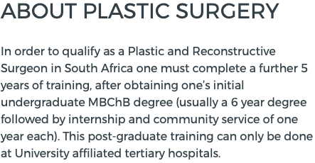ABOUT PLASTIC SURGERY  In order to qualify as a Plastic and Reconstructive Surgeon in South Africa one must complete a further 5 years of training, after obtaining one’s initial undergraduate MBChB degree (usually a 6 year degree followed by internship and community service of one year each). This post-graduate training can only be done at University affiliated tertiary hospitals.