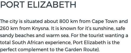 PORT ELIZABETH  The city is situated about 800 km from Cape Town and 260 km from Knysna. It is known for it’s sunshine, safe sandy beaches and warm sea. For the tourist wanting a total South African experience, Port Elizabeth is the perfect complement to the Garden Route).