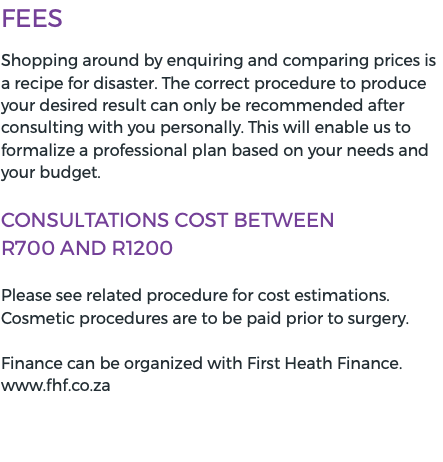 Fees Shopping around by enquiring and comparing prices is a recipe for disaster. The correct procedure to produce your desired result can only be recommended after consulting with you personally. This will enable us to formalize a professional plan based on your needs and your budget. Consultations cost BETWEEN  R700 and R1200 Please see related procedure for cost estimations. Cosmetic procedures are to be paid prior to surgery. Finance can be organized with First Heath Finance. www.fhf.co.za