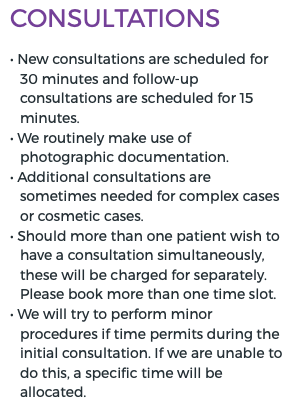 Consultations • New consultations are scheduled for 30 minutes and follow-up consultations are scheduled for 15 minutes. • We routinely make use of photographic documentation. • Additional consultations are sometimes needed for complex cases or cosmetic cases. • Should more than one patient wish to have a consultation simultaneously, these will be charged for separately. Please book more than one time slot. • We will try to perform minor procedures if time permits during the initial consultation. If we are unable to do this, a specific time will be allocated.