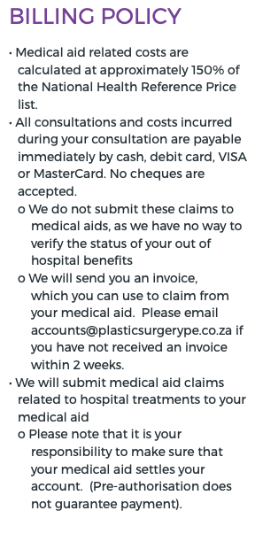 Billing Policy • Medical aid related costs are calculated at approximately 150% of the National Health Reference Price list. • All consultations and costs incurred during your consultation are payable immediately by cash, debit card, VISA or MasterCard. No cheques are accepted. o We do not submit these claims to medical aids, as we have no way to verify the status of your out of hospital benefits o We will send you an invoice, which you can use to claim from your medical aid. Please email accounts@plasticsurgerype.co.za if you have not received an invoice within 2 weeks. • We will submit medical aid claims related to hospital treatments to your medical aid o Please note that it is your responsibility to make sure that your medical aid settles your account. (Pre-authorisation does not guarantee payment).