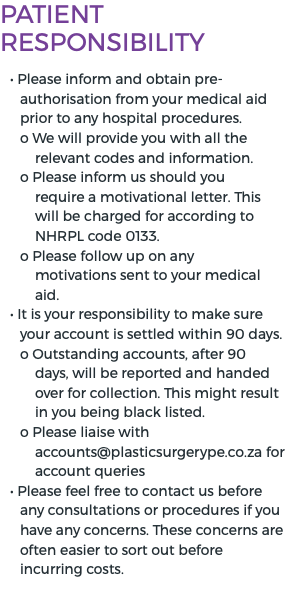 Patient Responsibility • Please inform and obtain pre-authorisation from your medical aid prior to any hospital procedures. o We will provide you with all the relevant codes and information. o Please inform us should you require a motivational letter. This will be charged for according to NHRPL code 0133. o Please follow up on any motivations sent to your medical aid. • It is your responsibility to make sure your account is settled within 90 days. o Outstanding accounts, after 90 days, will be reported and handed over for collection. This might result in you being black listed. o Please liaise with accounts@plasticsurgerype.co.za for account queries • Please feel free to contact us before any consultations or procedures if you have any concerns. These concerns are often easier to sort out before incurring costs.