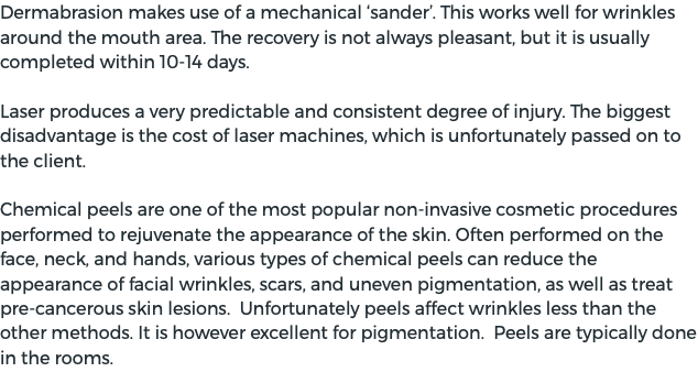 Dermabrasion makes use of a mechanical ‘sander’. This works well for wrinkles around the mouth area. The recovery is not always pleasant, but it is usually completed within 10-14 days. Laser produces a very predictable and consistent degree of injury. The biggest disadvantage is the cost of laser machines, which is unfortunately passed on to the client. Chemical peels are one of the most popular non-invasive cosmetic procedures performed to rejuvenate the appearance of the skin. Often performed on the face, neck, and hands, various types of chemical peels can reduce the appearance of facial wrinkles, scars, and uneven pigmentation, as well as treat pre-cancerous skin lesions. Unfortunately peels affect wrinkles less than the other methods. It is however excellent for pigmentation. Peels are typically done in the rooms. 