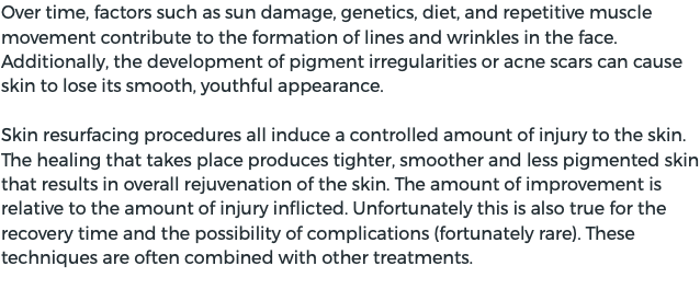 Over time, factors such as sun damage, genetics, diet, and repetitive muscle movement contribute to the formation of lines and wrinkles in the face. Additionally, the development of pigment irregularities or acne scars can cause skin to lose its smooth, youthful appearance. Skin resurfacing procedures all induce a controlled amount of injury to the skin. The healing that takes place produces tighter, smoother and less pigmented skin that results in overall rejuvenation of the skin. The amount of improvement is relative to the amount of injury inflicted. Unfortunately this is also true for the recovery time and the possibility of complications (fortunately rare). These techniques are often combined with other treatments.