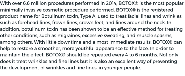 With over 6.6 million procedures performed in 2014, BOTOX® is the most popular minimally invasive cosmetic procedure performed. BOTOX® is the registered product name for Botulinum toxin, Type A, used to treat facial lines and wrinkles such as forehead lines, frown lines, crow's feet, and lines around the neck. In addition, botulinum toxin has been shown to be an effective method for treating other conditions, such as migraines, excessive sweating, and muscle spasms, among others. With little downtime and almost immediate results, BOTOX® can help to restore a smoother, more youthful appearance to the face. In order to maintain the effect, BOTOX® should be repeated every 4 to 6 months. Not only does it treat wrinkles and fine lines but it is also an excellent way of preventing the development of wrinkles and fine lines, in younger people. 
