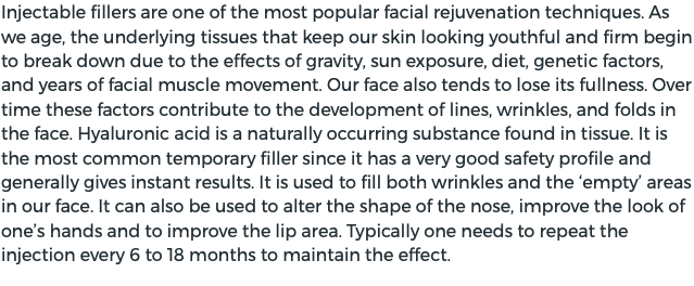 Injectable fillers are one of the most popular facial rejuvenation techniques. As we age, the underlying tissues that keep our skin looking youthful and firm begin to break down due to the effects of gravity, sun exposure, diet, genetic factors, and years of facial muscle movement. Our face also tends to lose its fullness. Over time these factors contribute to the development of lines, wrinkles, and folds in the face. Hyaluronic acid is a naturally occurring substance found in tissue. It is the most common temporary filler since it has a very good safety profile and generally gives instant results. It is used to fill both wrinkles and the ‘empty’ areas in our face. It can also be used to alter the shape of the nose, improve the look of one’s hands and to improve the lip area. Typically one needs to repeat the injection every 6 to 18 months to maintain the effect.