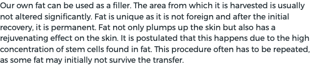 Our own fat can be used as a filler. The area from which it is harvested is usually not altered significantly. Fat is unique as it is not foreign and after the initial recovery, it is permanent. Fat not only plumps up the skin but also has a rejuvenating effect on the skin. It is postulated that this happens due to the high concentration of stem cells found in fat. This procedure often has to be repeated, as some fat may initially not survive the transfer. 