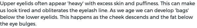 Upper eyelids often appear 'heavy' with excess skin and puffiness. This can make us look tired and obliterates the eyelash line. As we age we can develop 'bags' below the lower eyelids. This happens as the cheek descends and the fat below the eye bulges. 