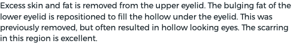 Excess skin and fat is removed from the upper eyelid. The bulging fat of the lower eyelid is repositioned to fill the hollow under the eyelid. This was previously removed, but often resulted in hollow looking eyes. The scarring in this region is excellent.