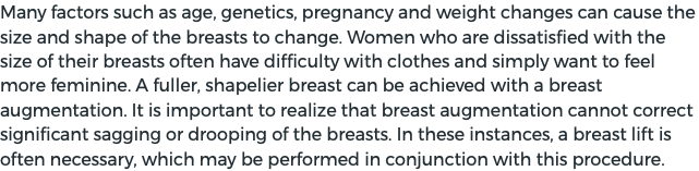 Many factors such as age, genetics, pregnancy and weight changes can cause the size and shape of the breasts to change. Women who are dissatisfied with the size of their breasts often have difficulty with clothes and simply want to feel more feminine. A fuller, shapelier breast can be achieved with a breast augmentation. It is important to realize that breast augmentation cannot correct significant sagging or drooping of the breasts. In these instances, a breast lift is often necessary, which may be performed in conjunction with this procedure.