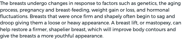 The breasts undergo changes in response to factors such as genetics, the aging process, pregnancy and breast-feeding, weight gain or loss, and hormonal fluctuations. Breasts that were once firm and shapely often begin to sag and droop giving them a loose or heavy appearance. A breast lift, or mastopexy, can help restore a firmer, shapelier breast, which will improve body contours and give the breasts a more youthful appearance.