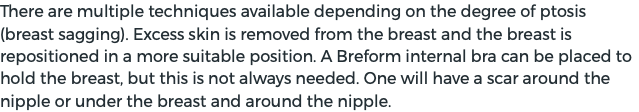 There are multiple techniques available depending on the degree of ptosis (breast sagging). Excess skin is removed from the breast and the breast is repositioned in a more suitable position. A Breform internal bra can be placed to hold the breast, but this is not always needed. One will have a scar around the nipple or under the breast and around the nipple.
