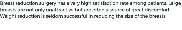 Breast reduction surgery has a very high satisfaction rate among patients. Large breasts are not only unattractive but are often a source of great discomfort. Weight reduction is seldom successful in reducing the size of the breasts. 