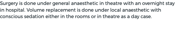 Surgery is done under general anaesthetic in theatre with an overnight stay in hospital. Volume replacement is done under local anaesthetic with conscious sedation either in the rooms or in theatre as a day case.