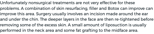 Unfortunately nonsurgical treatments are not very effective for these problems. A combination of skin resurfacing, filler and Botox can improve can improve this area. Surgery usually involves an incision made around the ear and under the chin. The deeper layers in the face are then re-tightened before removing some of the excess skin. A small amount of liposuction is usually performed in the neck area and some fat grafting to the midface area.