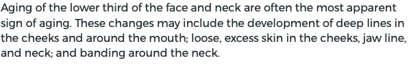 Aging of the lower third of the face and neck are often the most apparent sign of aging. These changes may include the development of deep lines in the cheeks and around the mouth; loose, excess skin in the cheeks, jaw line, and neck; and banding around the neck.
