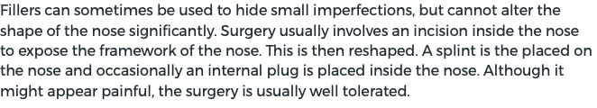 Fillers can sometimes be used to hide small imperfections, but cannot alter the shape of the nose significantly. Surgery usually involves an incision inside the nose to expose the framework of the nose. This is then reshaped. A splint is the placed on the nose and occasionally an internal plug is placed inside the nose. Although it might appear painful, the surgery is usually well tolerated.