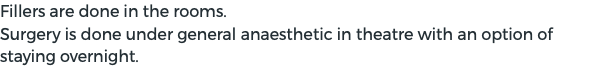 Fillers are done in the rooms. Surgery is done under general anaesthetic in theatre with an option of staying overnight.