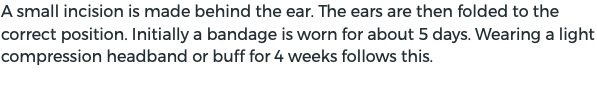 A small incision is made behind the ear. The ears are then folded to the correct position. Initially a bandage is worn for about 5 days. Wearing a light compression headband or buff for 4 weeks follows this.