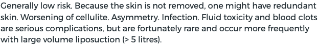 Generally low risk. Because the skin is not removed, one might have redundant skin. Worsening of cellulite. Asymmetry. Infection. Fluid toxicity and blood clots are serious complications, but are fortunately rare and occur more frequently with large volume liposuction (> 5 litres).
