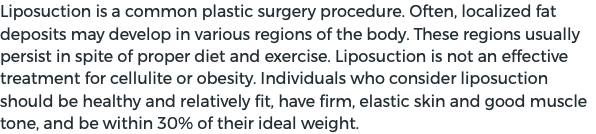 Liposuction is a common plastic surgery procedure. Often, localized fat deposits may develop in various regions of the body. These regions usually persist in spite of proper diet and exercise. Liposuction is not an effective treatment for cellulite or obesity. Individuals who consider liposuction should be healthy and relatively fit, have firm, elastic skin and good muscle tone, and be within 30% of their ideal weight.