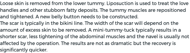 Loose skin is removed from the lower tummy. Liposuction is used to treat the love handles and other stubborn fatty deposits. The tummy muscles are repositioned and tightened. A new belly button needs to be constructed. The scar is typically in the bikini line. The width of the scar will depend on the amount of excess skin to be removed. A mini-tummy-tuck typically results in a shorter scar, less tightening of the abdominal muscles and the navel is usually not affected by the operation. The results are not as dramatic but the recovery is significantly quicker. 
