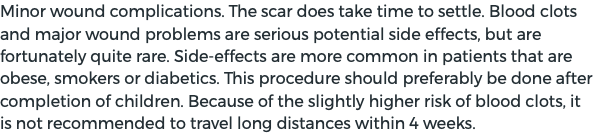Minor wound complications. The scar does take time to settle. Blood clots and major wound problems are serious potential side effects, but are fortunately quite rare. Side-effects are more common in patients that are obese, smokers or diabetics. This procedure should preferably be done after completion of children. Because of the slightly higher risk of blood clots, it is not recommended to travel long distances within 4 weeks.