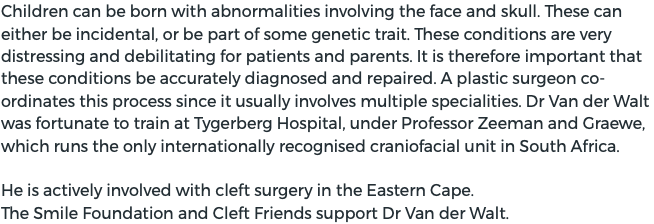 Children can be born with abnormalities involving the face and skull. These can either be incidental, or be part of some genetic trait. These conditions are very distressing and debilitating for patients and parents. It is therefore important that these conditions be accurately diagnosed and repaired. A plastic surgeon co-ordinates this process since it usually involves multiple specialities. Dr Van der Walt was fortunate to train at Tygerberg Hospital, under Professor Zeeman and Graewe, which runs the only internationally recognised craniofacial unit in South Africa. He is actively involved with cleft surgery in the Eastern Cape.  The Smile Foundation and Cleft Friends support Dr Van der Walt. 