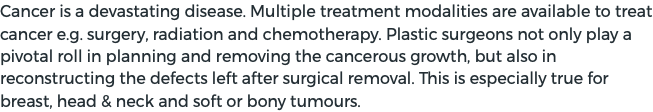 Cancer is a devastating disease. Multiple treatment modalities are available to treat cancer e.g. surgery, radiation and chemotherapy. Plastic surgeons not only play a pivotal roll in planning and removing the cancerous growth, but also in reconstructing the defects left after surgical removal. This is especially true for breast, head & neck and soft or bony tumours.
