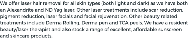 We offer laser hair removal for all skin types (both light and dark) as we have both an Alexandrite and ND Yag laser. Other laser treatments include scar reduction, pigment reduction, laser facials and facial rejuvenation. Other beauty related treatments include Derma Rolling, Derma pen and TCA peels. We have a resident beauty/laser therapist and also stock a range of excellent, affordable sunscreen and skincare products.