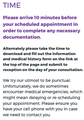 Time Please arrive 10 minutes before your scheduled appointment in order to complete any necessary documentation. Alternately please take the time to download and fill out the information and medical history form on the link at the top of the page and submit to reception on the day of your consultation. We try our utmost to be punctual. Unfortunately, we do sometimes encounter medical emergencies, which might mean delaying or re-scheduling your appointment. Please ensure you have your cell phone with you in case we need to contact you.