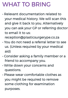 What to bring • Relevant documentation related to your medical history. We will scan this and give it back to you. Alternatively you can ask your GP or referring doctor to email it to us: reception@plasticsurgerype.co.za • You do not need a referral letter to see us. (Unless required by your medical aid) • Consider asking a family member or a friend to accompany you. • Write down your concerns and questions. • Please wear comfortable clothes as you might be required to remove some clothing for examination purposes.