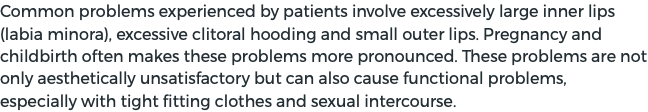 Common problems experienced by patients involve excessively large inner lips (labia minora), excessive clitoral hooding and small outer lips. Pregnancy and childbirth often makes these problems more pronounced. These problems are not only aesthetically unsatisfactory but can also cause functional problems, especially with tight fitting clothes and sexual intercourse.